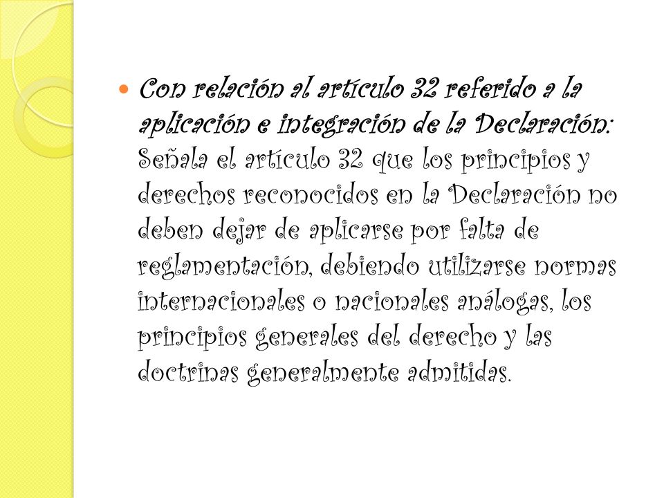 Con relación al artículo 32 referido a la aplicación e integración de la Declaración: Señala el artículo 32 que los principios y derechos reconocidos en la Declaración no deben dejar de aplicarse por falta de reglamentación, debiendo utilizarse normas internacionales o nacionales análogas, los principios generales del derecho y las doctrinas generalmente admitidas.