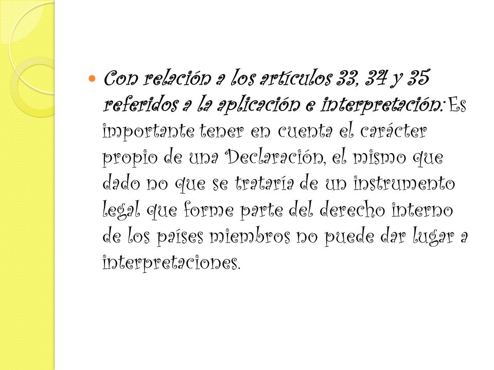 Con relación a los artículos 33, 34 y 35 referidos a la aplicación e interpretación: Es importante tener en cuenta el carácter propio de una Declaración, el mismo que dado no que se trataría de un instrumento legal que forme parte del derecho interno de los países miembros no puede dar lugar a interpretaciones.