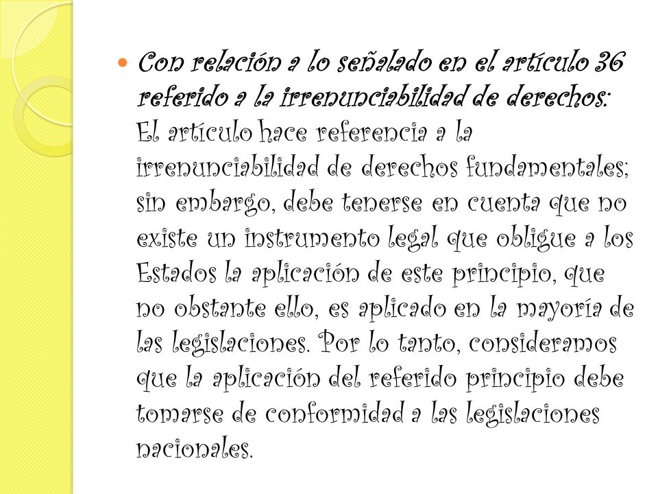 Con relación a lo señalado en el artículo 36 referido a la irrenunciabilidad de derechos: El artículo hace referencia a la irrenunciabilidad de derechos fundamentales; sin embargo, debe tenerse en cuenta que no existe un instrumento legal que obligue a los Estados la aplicación de este principio, que no obstante ello, es aplicado en la mayoría de las legislaciones.