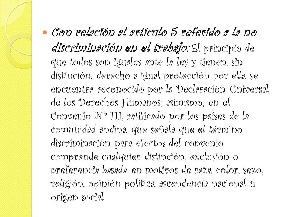 Con relación al artículo 5 referido a la no discriminación en el trabajo: El principio de que todos son iguales ante la ley y tienen, sin distinción, derecho a igual protección por ella, se encuentra reconocido por la Declaración Universal de los Derechos Humanos; asimismo, en el Convenio Nº 111, ratificado por los países de la comunidad andina, que señala que el término discriminación para efectos del convenio comprende cualquier distinción, exclusión o preferencia basada en motivos de raza, color, sexo, religión, opinión política, ascendencia nacional u origen social