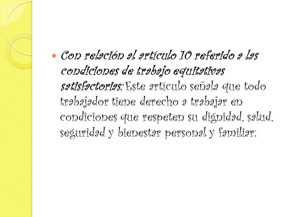 Con relación al artículo 10 referido a las condiciones de trabajo equitativas satisfactorias: Este artículo señala que todo trabajador tiene derecho a trabajar en condiciones que respeten su dignidad, salud, seguridad y bienestar personal y familiar;
