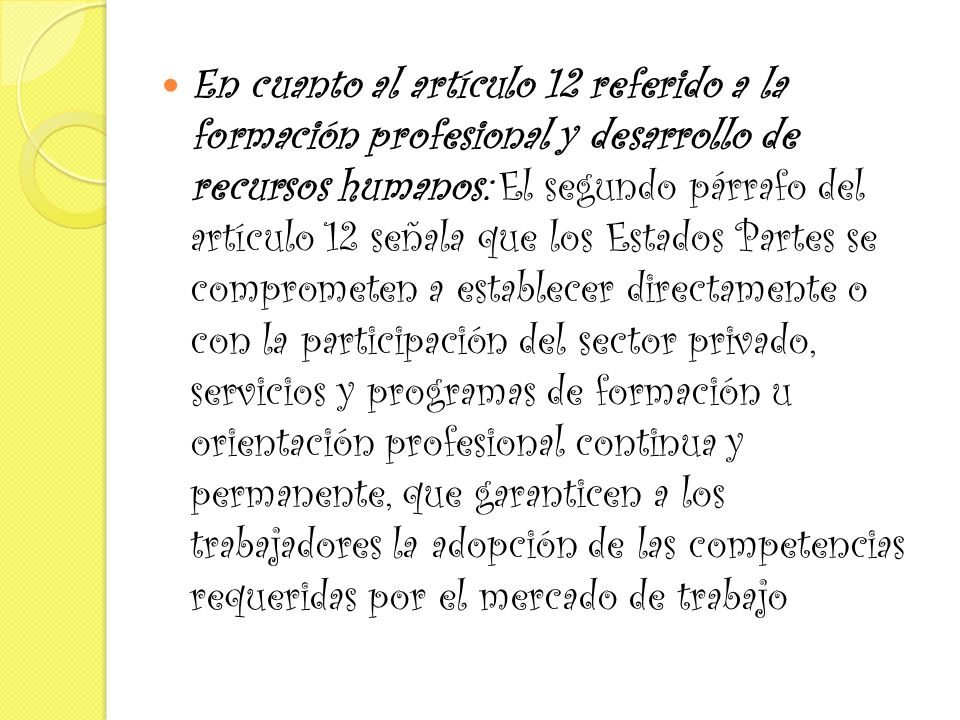 En cuanto al artículo 12 referido a la formación profesional y desarrollo de recursos humanos: El segundo párrafo del artículo 12 señala que los Estados Partes se comprometen a establecer directamente o con la participación del sector privado, servicios y programas de formación u orientación profesional continua y permanente, que garanticen a los trabajadores la adopción de las competencias requeridas por el mercado de trabajo