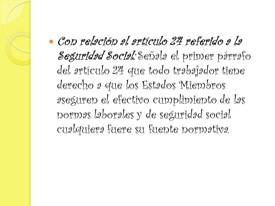 Con relación al artículo 24 referido a la Seguridad Social: Señala el primer párrafo del artículo 24 que todo trabajador tiene derecho a que los Estados Miembros aseguren el efectivo cumplimiento de las normas laborales y de seguridad social cualquiera fuere su fuente normativa.