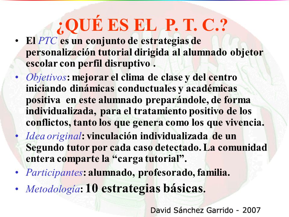 ¿QUÉ ES EL P. T. C. El PTC es un conjunto de estrategias de personalización tutorial dirigida al alumnado objetor escolar con perfil disruptivo .