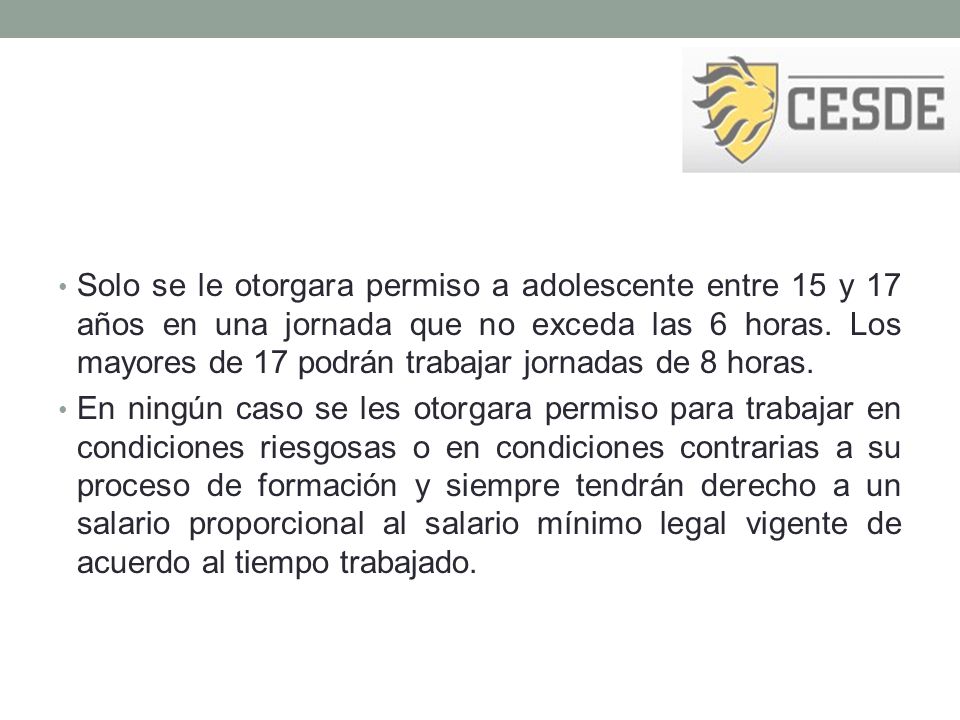 Solo se le otorgara permiso a adolescente entre 15 y 17 años en una jornada que no exceda las 6 horas. Los mayores de 17 podrán trabajar jornadas de 8 horas.