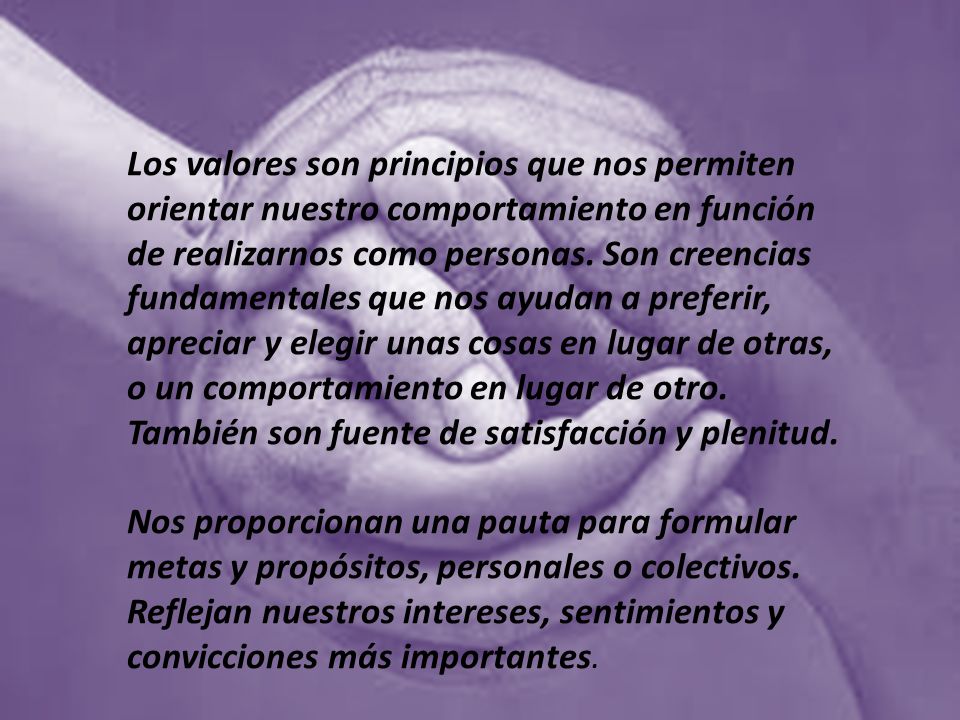 Los valores son principios que nos permiten orientar nuestro comportamiento en función de realizarnos como personas. Son creencias fundamentales que nos ayudan a preferir, apreciar y elegir unas cosas en lugar de otras, o un comportamiento en lugar de otro. También son fuente de satisfacción y plenitud.
