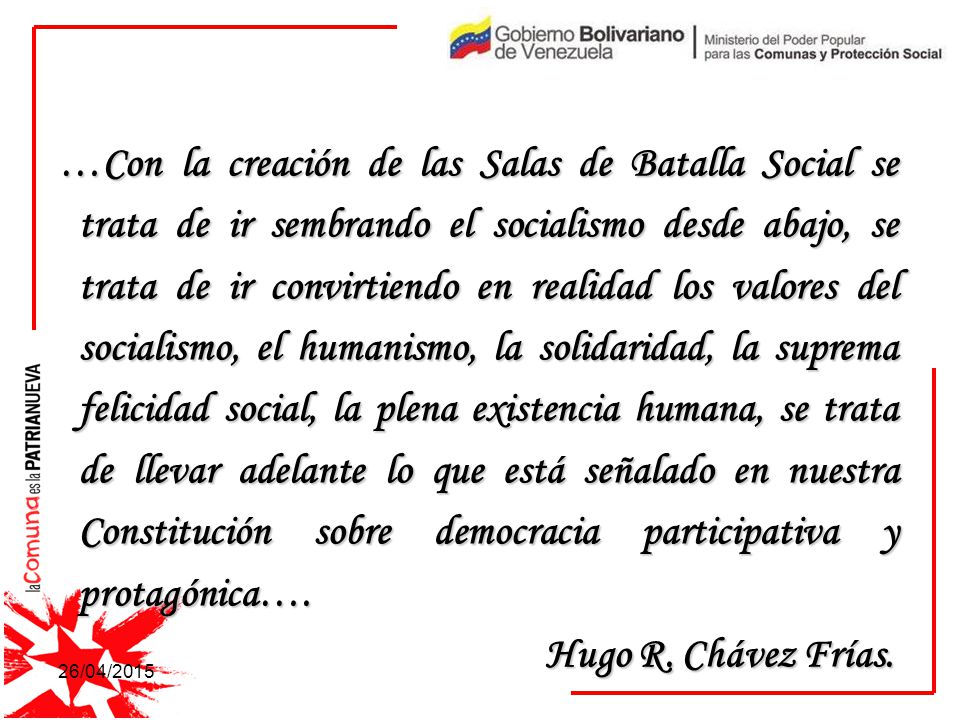 …Con la creación de las Salas de Batalla Social se trata de ir sembrando el socialismo desde abajo, se trata de ir convirtiendo en realidad los valores del socialismo, el humanismo, la solidaridad, la suprema felicidad social, la plena existencia humana, se trata de llevar adelante lo que está señalado en nuestra Constitución sobre democracia participativa y protagónica….