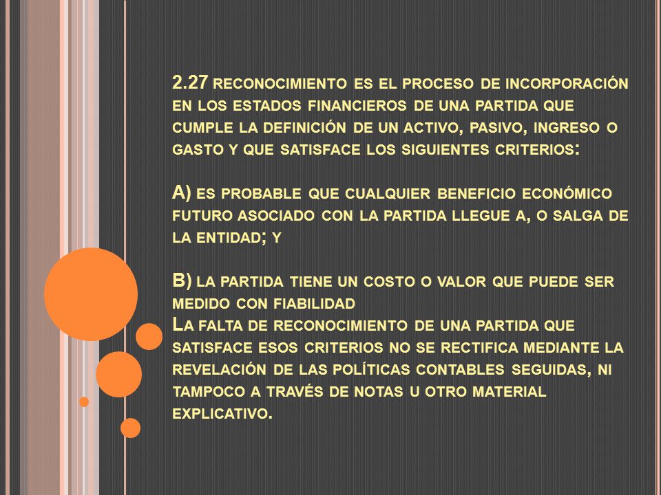 2.27 reconocimiento es el proceso de incorporación en los estados financieros de una partida que cumple la definición de un activo, pasivo, ingreso o gasto y que satisface los siguientes criterios: A) es probable que cualquier beneficio económico futuro asociado con la partida llegue a, o salga de la entidad; y B) la partida tiene un costo o valor que puede ser medido con fiabilidad La falta de reconocimiento de una partida que satisface esos criterios no se rectifica mediante la revelación de las políticas contables seguidas, ni tampoco a través de notas u otro material explicativo.