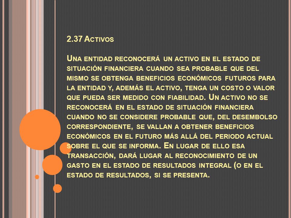 2.37 Activos Una entidad reconocerá un activo en el estado de situación financiera cuando sea probable que del mismo se obtenga beneficios económicos futuros para la entidad y, además el activo, tenga un costo o valor que pueda ser medido con fiabilidad.