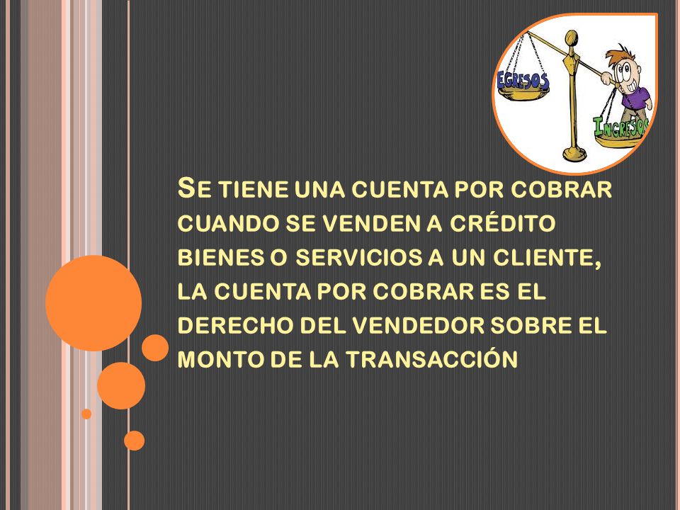 Se tiene una cuenta por cobrar cuando se venden a crédito bienes o servicios a un cliente, la cuenta por cobrar es el derecho del vendedor sobre el monto de la transacción