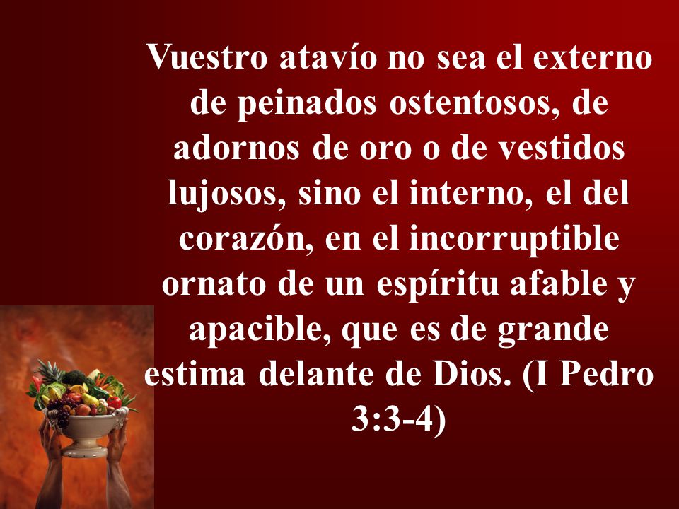 Vuestro atavío no sea el externo de peinados ostentosos, de adornos de oro o de vestidos lujosos, sino el interno, el del corazón, en el incorruptible ornato de un espíritu afable y apacible, que es de grande estima delante de Dios.