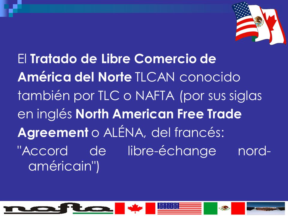 El Tratado de Libre Comercio de América del Norte TLCAN conocido también por TLC o NAFTA (por sus siglas en inglés North American Free Trade Agreement o ALÉNA, del francés: Accord de libre-échange nord-américain )