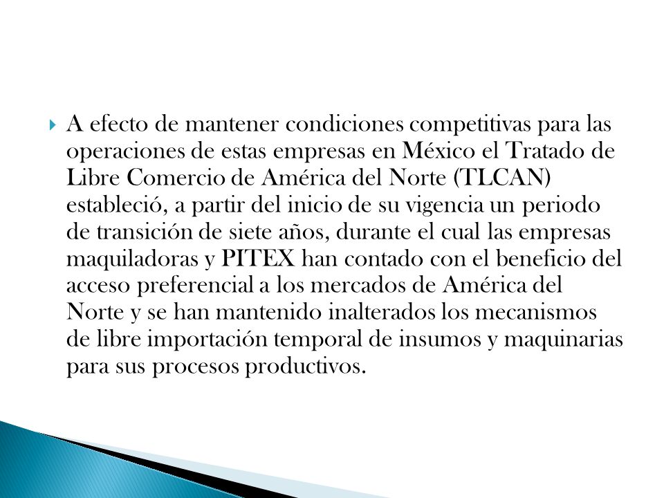 A efecto de mantener condiciones competitivas para las operaciones de estas empresas en México el Tratado de Libre Comercio de América del Norte (TLCAN) estableció, a partir del inicio de su vigencia un periodo de transición de siete años, durante el cual las empresas maquiladoras y PITEX han contado con el beneficio del acceso preferencial a los mercados de América del Norte y se han mantenido inalterados los mecanismos de libre importación temporal de insumos y maquinarias para sus procesos productivos.