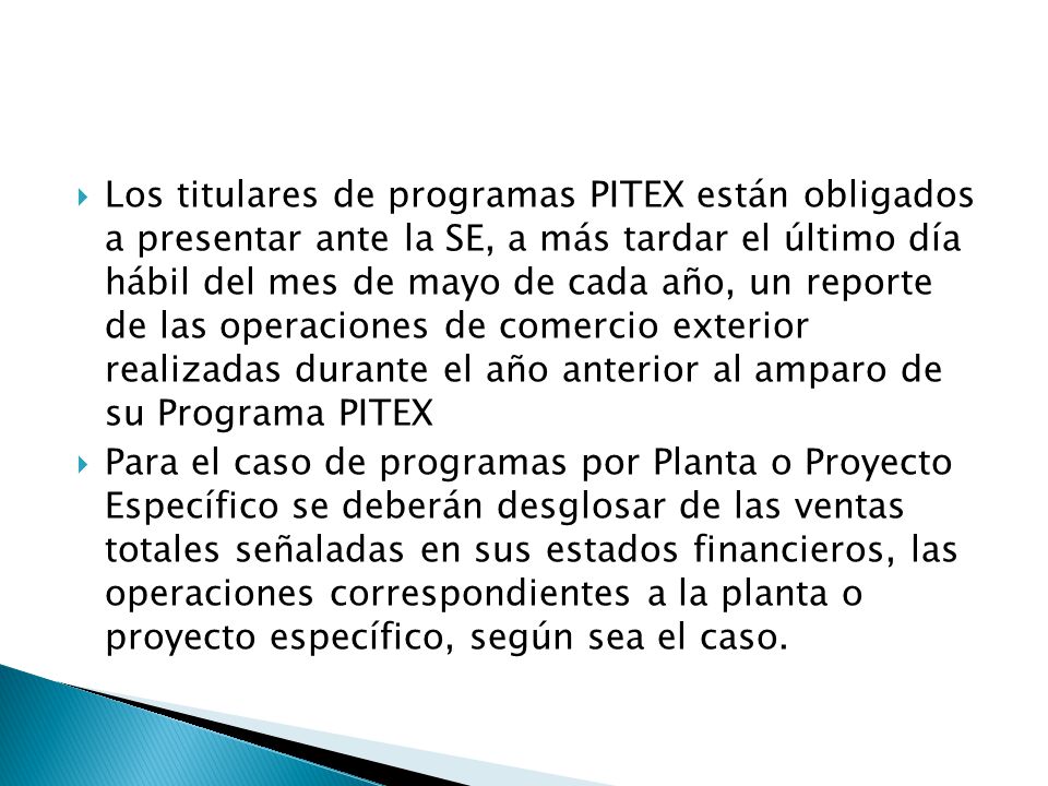 Los titulares de programas PITEX están obligados a presentar ante la SE, a más tardar el último día hábil del mes de mayo de cada año, un reporte de las operaciones de comercio exterior realizadas durante el año anterior al amparo de su Programa PITEX
