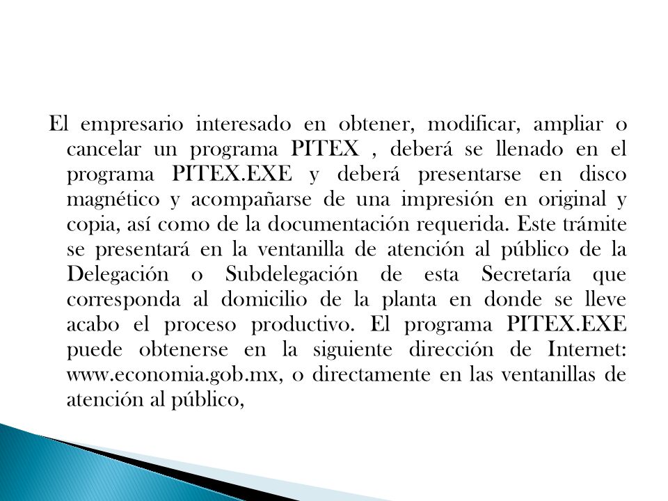 El empresario interesado en obtener, modificar, ampliar o cancelar un programa PITEX , deberá se llenado en el programa PITEX.EXE y deberá presentarse en disco magnético y acompañarse de una impresión en original y copia, así como de la documentación requerida.