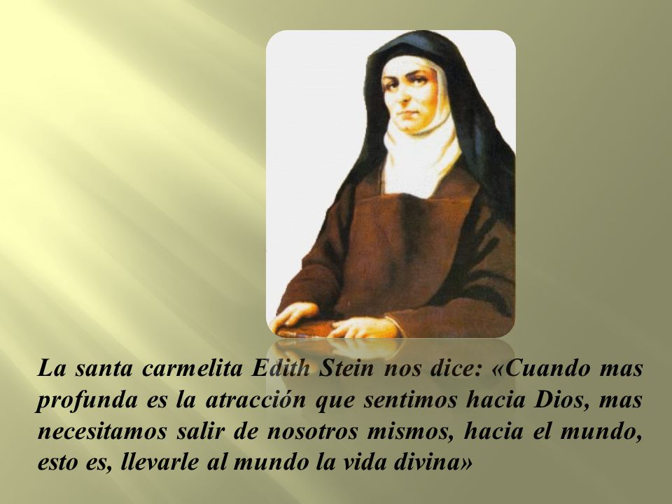 La santa carmelita Edith Stein nos dice: «Cuando mas profunda es la atracción que sentimos hacia Dios, mas necesitamos salir de nosotros mismos, hacia el mundo, esto es, llevarle al mundo la vida divina»