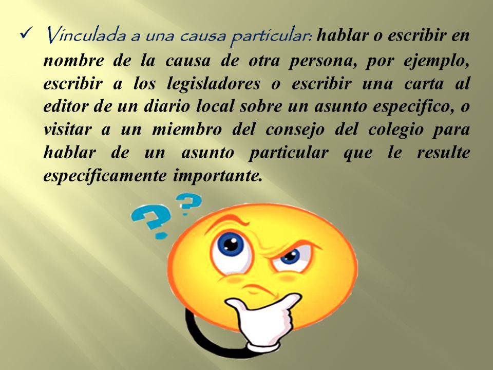 Vinculada a una causa particular: hablar o escribir en nombre de la causa de otra persona, por ejemplo, escribir a los legisladores o escribir una carta al editor de un diario local sobre un asunto especifico, o visitar a un miembro del consejo del colegio para hablar de un asunto particular que le resulte específicamente importante.