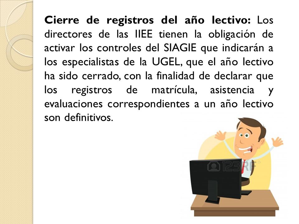Cierre de registros del año lectivo: Los directores de las IIEE tienen la obligación de activar los controles del SIAGIE que indicarán a los especialistas de la UGEL, que el año lectivo ha sido cerrado, con la finalidad de declarar que los registros de matrícula, asistencia y evaluaciones correspondientes a un año lectivo son definitivos.