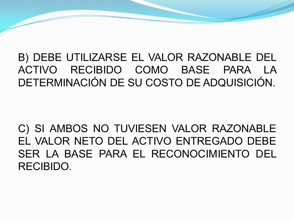 B) DEBE UTILIZARSE EL VALOR RAZONABLE DEL ACTIVO RECIBIDO COMO BASE PARA LA DETERMINACIÓN DE SU COSTO DE ADQUISICIÓN.