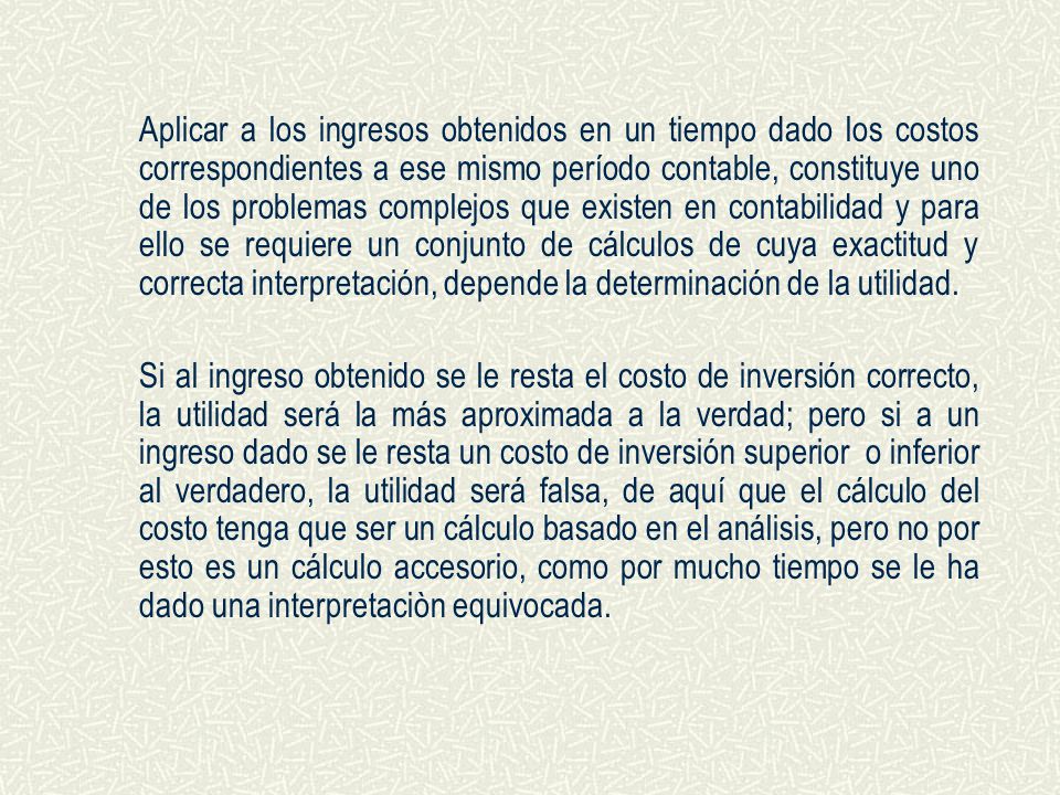 Aplicar a los ingresos obtenidos en un tiempo dado los costos correspondientes a ese mismo período contable, constituye uno de los problemas complejos que existen en contabilidad y para ello se requiere un conjunto de cálculos de cuya exactitud y correcta interpretación, depende la determinación de la utilidad.