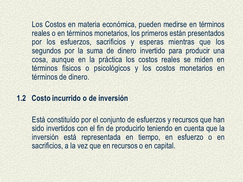 Los Costos en materia económica, pueden medirse en términos reales o en términos monetarios, los primeros están presentados por los esfuerzos, sacrificios y esperas mientras que los segundos por la suma de dinero invertido para producir una cosa, aunque en la práctica los costos reales se miden en términos físicos o psicológicos y los costos monetarios en términos de dinero.