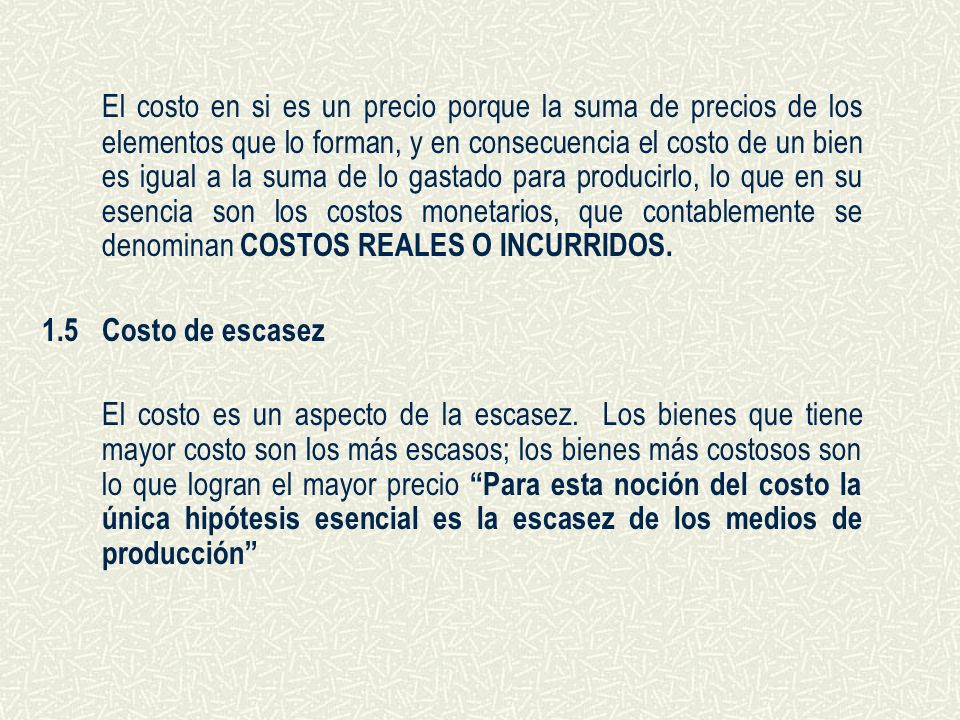 El costo en si es un precio porque la suma de precios de los elementos que lo forman, y en consecuencia el costo de un bien es igual a la suma de lo gastado para producirlo, lo que en su esencia son los costos monetarios, que contablemente se denominan COSTOS REALES O INCURRIDOS.