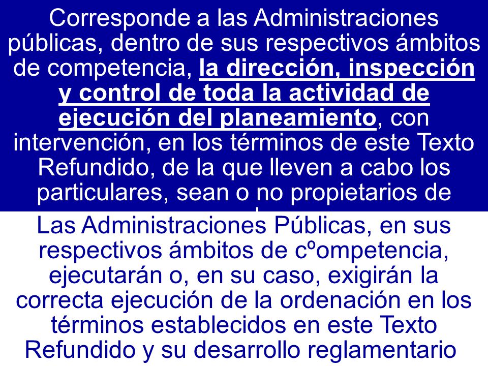 Corresponde a las Administraciones públicas, dentro de sus respectivos ámbitos de competencia, la dirección, inspección y control de toda la actividad de ejecución del planeamiento, con intervención, en los términos de este Texto Refundido, de la que lleven a cabo los particulares, sean o no propietarios de suelo