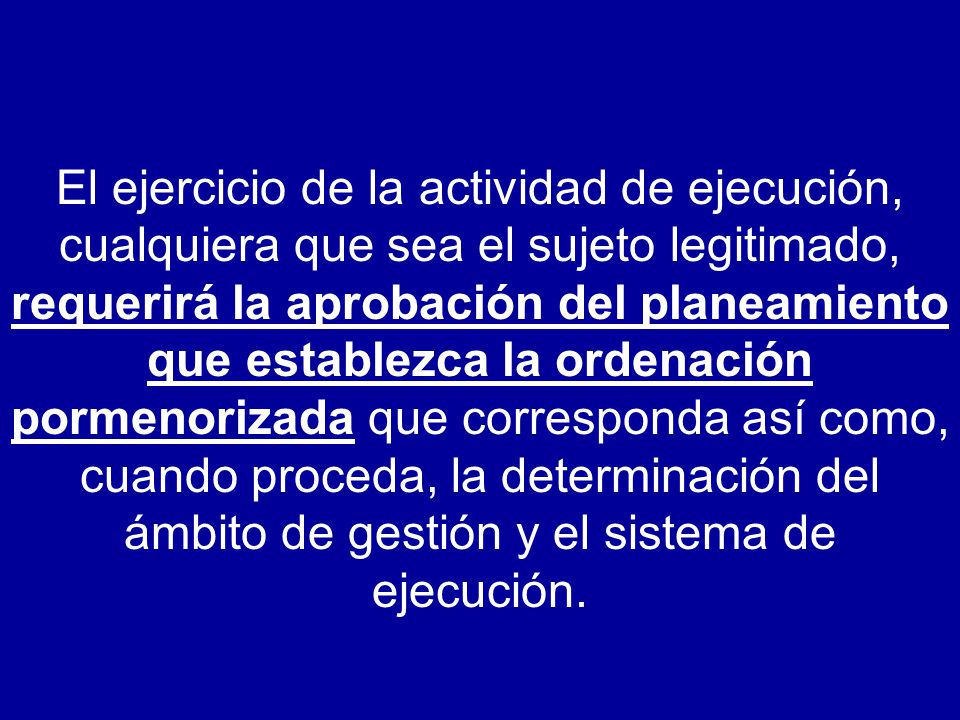El ejercicio de la actividad de ejecución, cualquiera que sea el sujeto legitimado, requerirá la aprobación del planeamiento que establezca la ordenación pormenorizada que corresponda así como, cuando proceda, la determinación del ámbito de gestión y el sistema de ejecución.