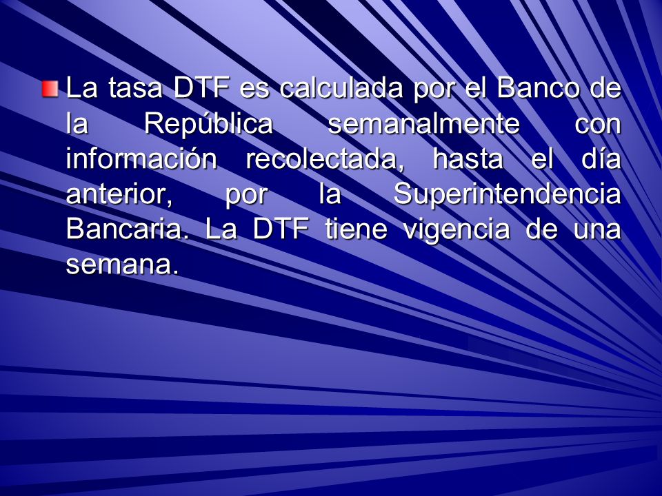 La tasa DTF es calculada por el Banco de la República semanalmente con información recolectada, hasta el día anterior, por la Superintendencia Bancaria.