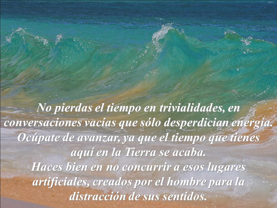 No pierdas el tiempo en trivialidades, en conversaciones vacías que sólo desperdician energía. Ocúpate de avanzar, ya que el tiempo que tienes aquí en la Tierra se acaba.