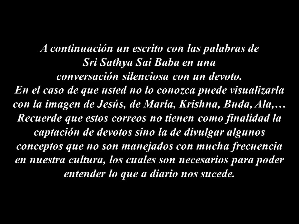 A continuación un escrito con las palabras de Sri Sathya Sai Baba en una conversación silenciosa con un devoto. En el caso de que usted no lo conozca puede visualizarla con la imagen de Jesús, de María, Krishna, Buda, Ala,…