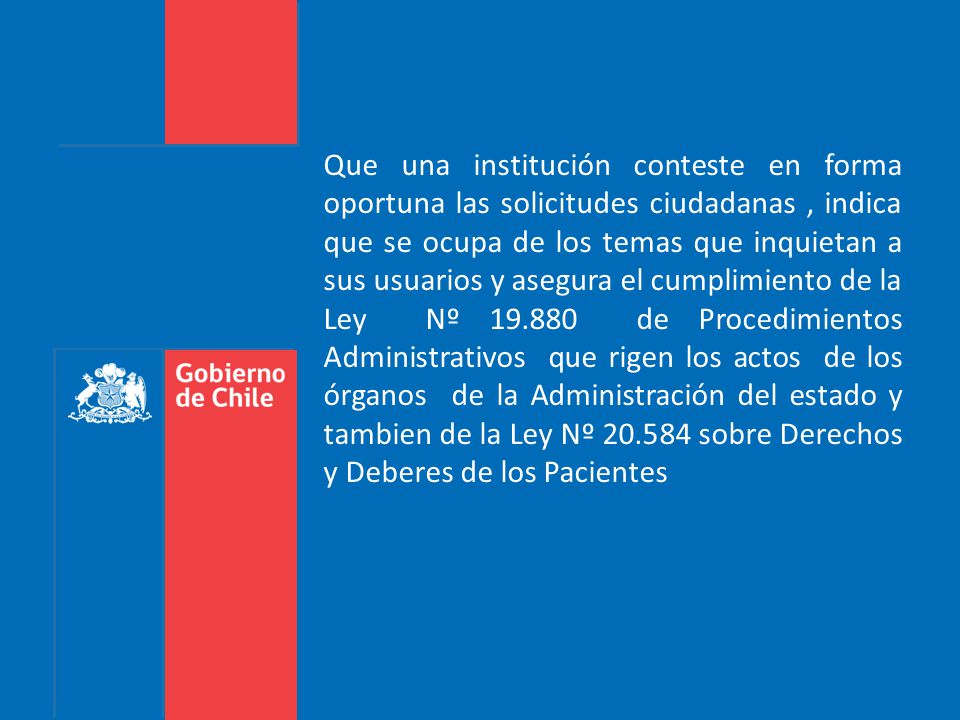 Que una institución conteste en forma oportuna las solicitudes ciudadanas , indica que se ocupa de los temas que inquietan a sus usuarios y asegura el cumplimiento de la Ley Nº de Procedimientos Administrativos que rigen los actos de los órganos de la Administración del estado y tambien de la Ley Nº sobre Derechos y Deberes de los Pacientes