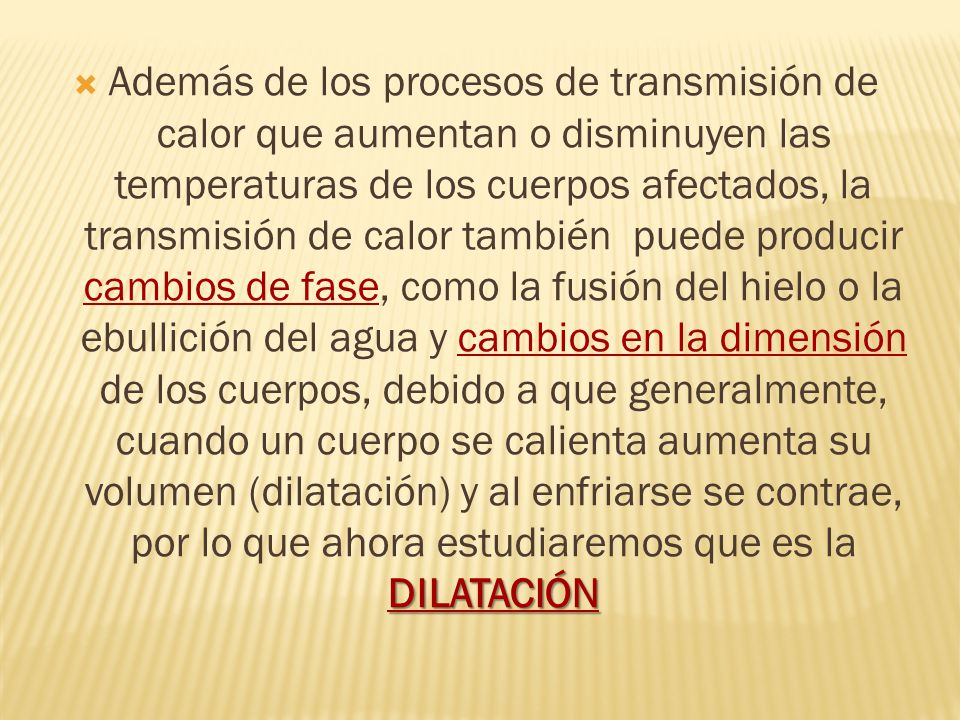 Además de los procesos de transmisión de calor que aumentan o disminuyen las temperaturas de los cuerpos afectados, la transmisión de calor también puede producir cambios de fase, como la fusión del hielo o la ebullición del agua y cambios en la dimensión de los cuerpos, debido a que generalmente, cuando un cuerpo se calienta aumenta su volumen (dilatación) y al enfriarse se contrae, por lo que ahora estudiaremos que es la DILATACIÓN