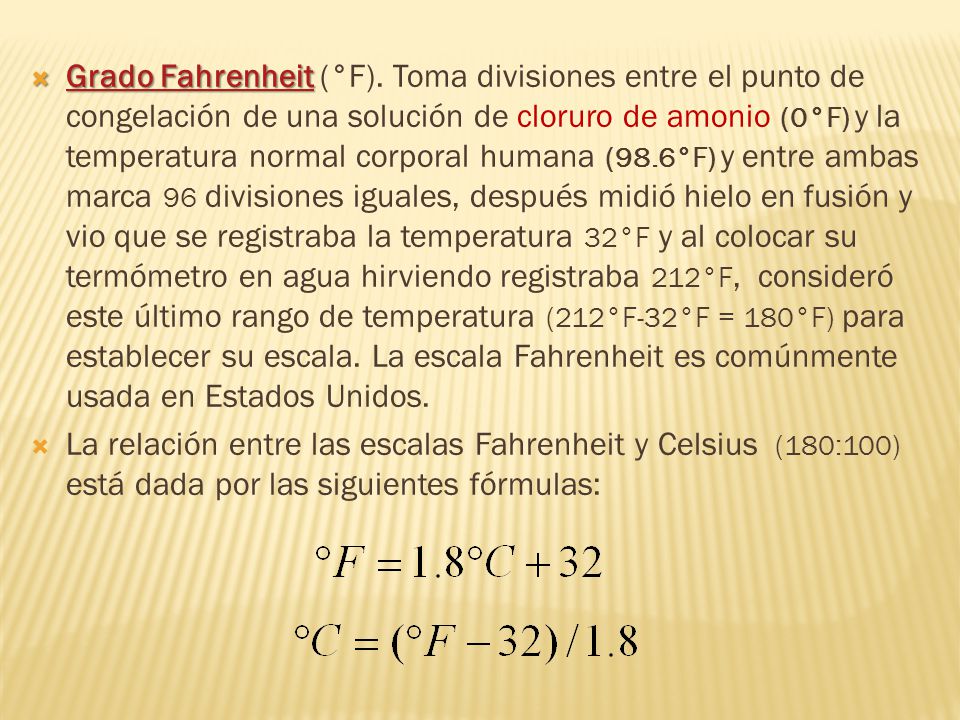 Grado Fahrenheit (°F). Toma divisiones entre el punto de congelación de una solución de cloruro de amonio (0°F) y la temperatura normal corporal humana (98.6°F) y entre ambas marca 96 divisiones iguales, después midió hielo en fusión y vio que se registraba la temperatura 32°F y al colocar su termómetro en agua hirviendo registraba 212°F, consideró este último rango de temperatura (212°F-32°F = 180°F) para establecer su escala. La escala Fahrenheit es comúnmente usada en Estados Unidos.