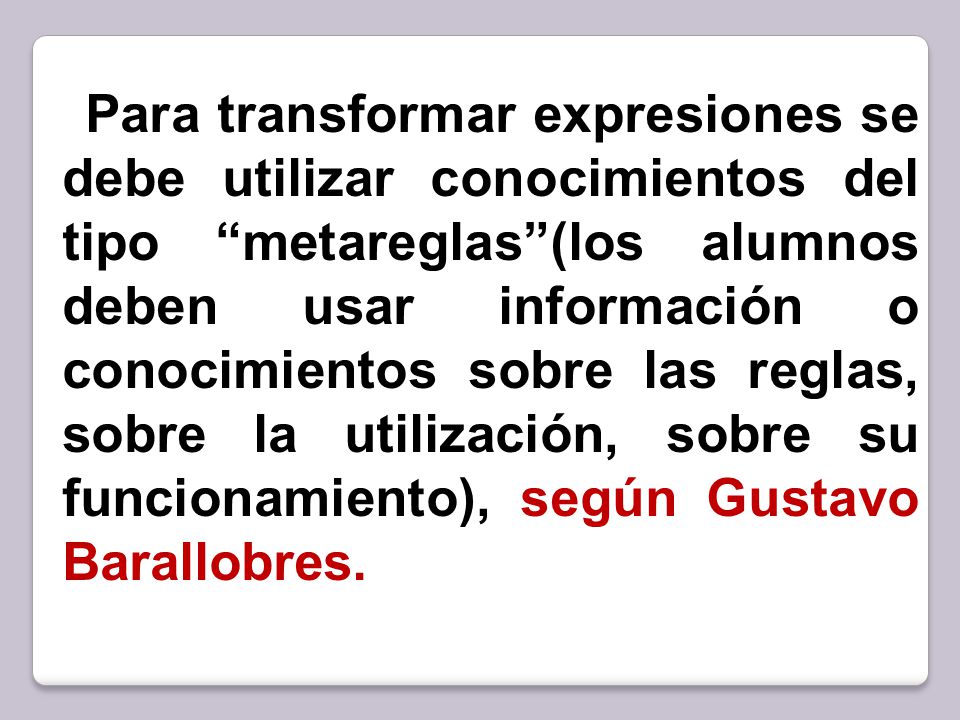 Para transformar expresiones se debe utilizar conocimientos del tipo metareglas (los alumnos deben usar información o conocimientos sobre las reglas, sobre la utilización, sobre su funcionamiento), según Gustavo Barallobres.