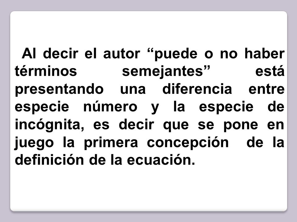 Al decir el autor puede o no haber términos semejantes está presentando una diferencia entre especie número y la especie de incógnita, es decir que se pone en juego la primera concepción de la definición de la ecuación.