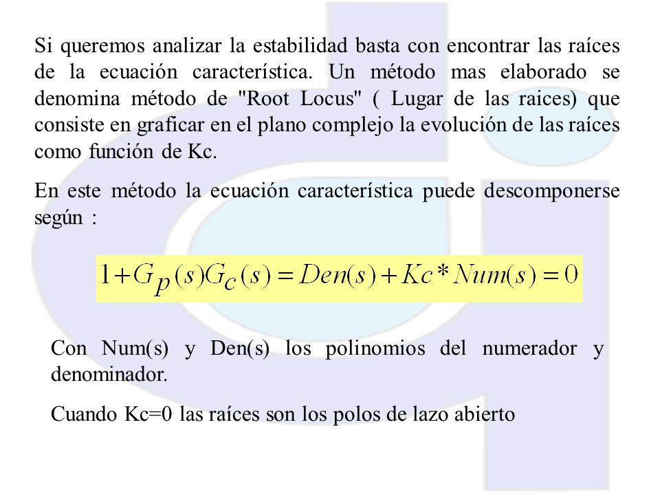 Si queremos analizar la estabilidad basta con encontrar las raíces de la ecuación característica. Un método mas elaborado se denomina método de Root Locus ( Lugar de las raices) que consiste en graficar en el plano complejo la evolución de las raíces como función de Kc.