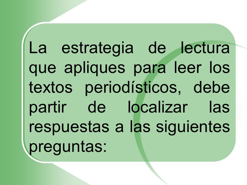 La estrategia de lectura que apliques para leer los textos periodísticos, debe partir de localizar las respuestas a las siguientes preguntas: