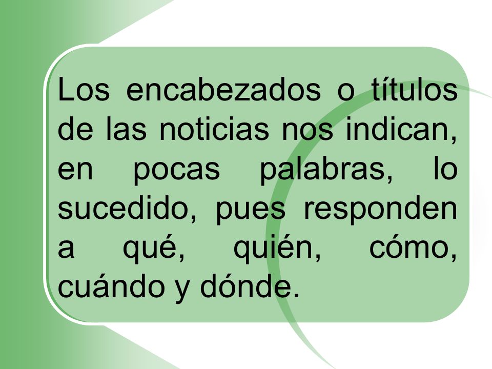 Los encabezados o títulos de las noticias nos indican, en pocas palabras, lo sucedido, pues responden a qué, quién, cómo, cuándo y dónde.