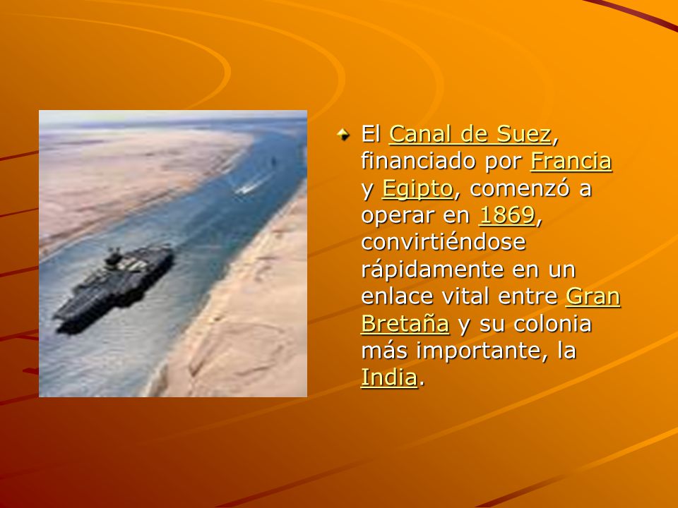 El Canal de Suez, financiado por Francia y Egipto, comenzó a operar en 1869, convirtiéndose rápidamente en un enlace vital entre Gran Bretaña y su colonia más importante, la India.