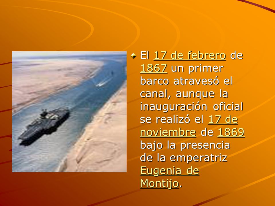 El 17 de febrero de 1867 un primer barco atravesó el canal, aunque la inauguración oficial se realizó el 17 de noviembre de 1869 bajo la presencia de la emperatriz Eugenia de Montijo.