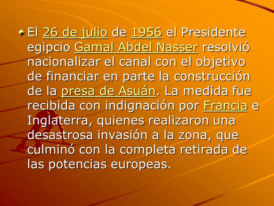 El 26 de julio de 1956 el Presidente egipcio Gamal Abdel Nasser resolvió nacionalizar el canal con el objetivo de financiar en parte la construcción de la presa de Asuán.