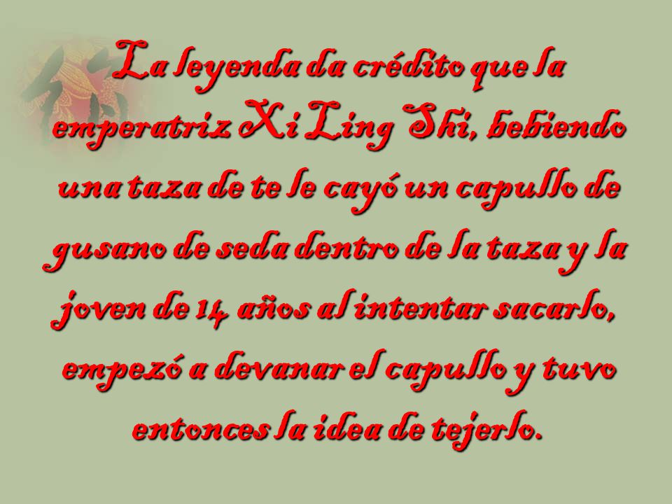 La leyenda da crédito que la emperatriz Xi Ling Shi, bebiendo una taza de te le cayó un capullo de gusano de seda dentro de la taza y la joven de 14 años al intentar sacarlo, empezó a devanar el capullo y tuvo entonces la idea de tejerlo.