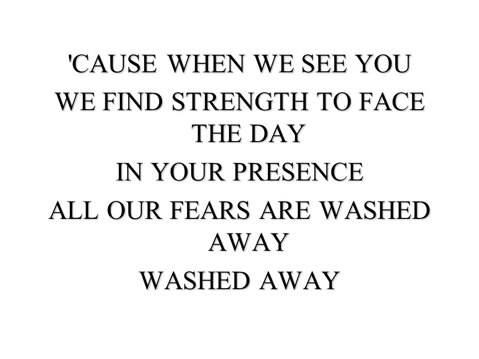 CAUSE WHEN WE SEE YOU WE FIND STRENGTH TO FACE THE DAY IN YOUR PRESENCE ALL OUR FEARS ARE WASHED AWAY WASHED AWAY