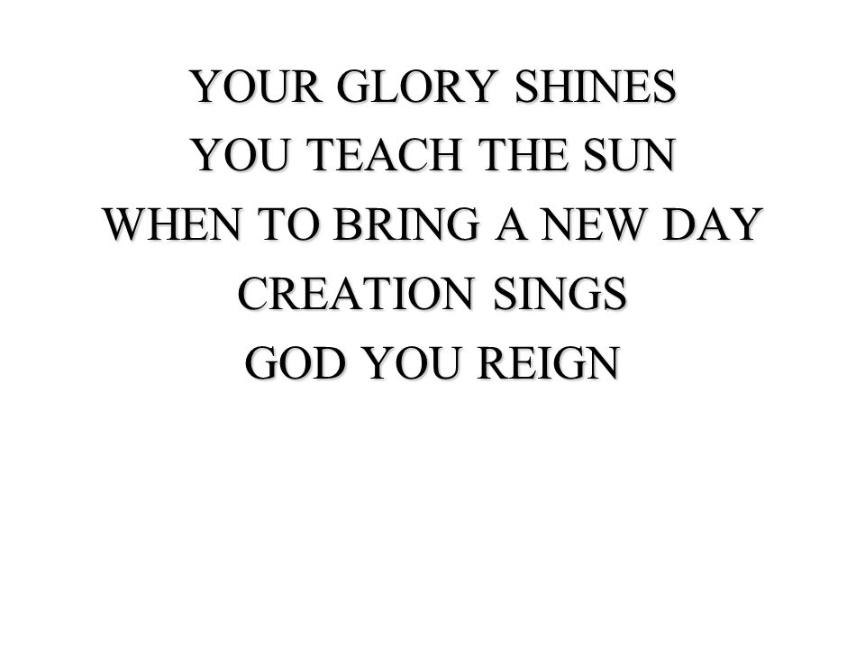 YOUR GLORY SHINES YOU TEACH THE SUN WHEN TO BRING A NEW DAY CREATION SINGS GOD YOU REIGN
