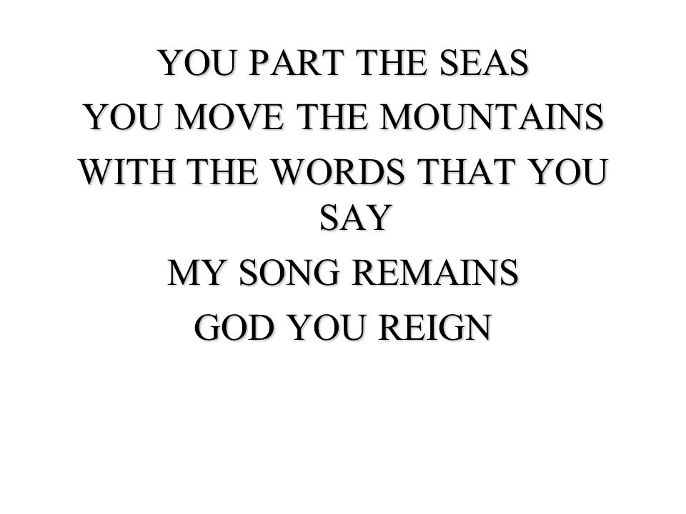 YOU PART THE SEAS YOU MOVE THE MOUNTAINS WITH THE WORDS THAT YOU SAY MY SONG REMAINS GOD YOU REIGN