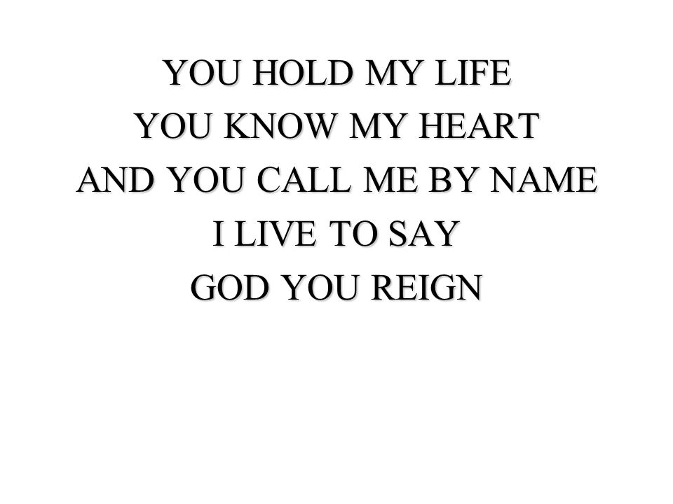 YOU HOLD MY LIFE YOU KNOW MY HEART AND YOU CALL ME BY NAME I LIVE TO SAY GOD YOU REIGN