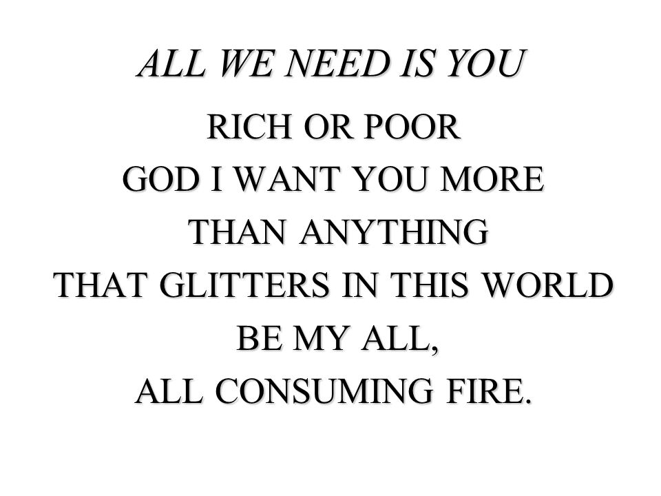 all we need is you Rich or poor God I want you more Than anything that glitters in this world Be my all, all consuming fire.