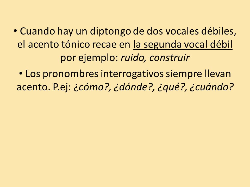 Cuando hay un diptongo de dos vocales débiles, el acento tónico recae en la segunda vocal débil por ejemplo: ruido, construir