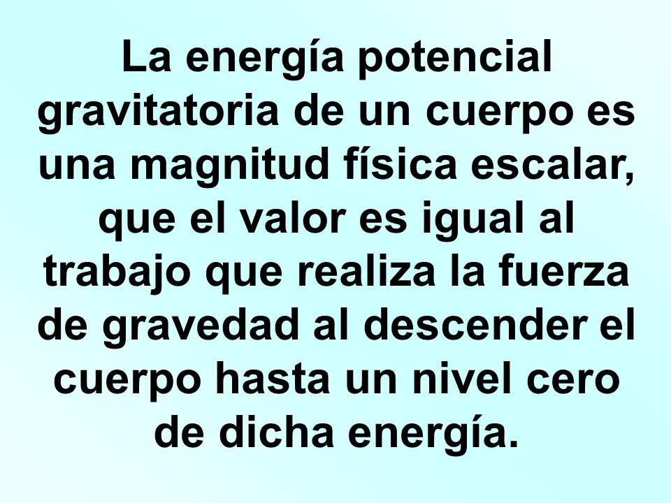 La energía potencial gravitatoria de un cuerpo es una magnitud física escalar, que el valor es igual al trabajo que realiza la fuerza de gravedad al descender el cuerpo hasta un nivel cero de dicha energía.